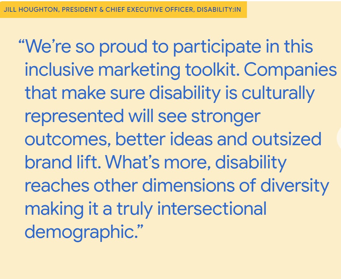 "We're so proud to participate in this inclusive marketing toolkit. Companies that make sure disability is culturally represented will see stronger outcomes, better ideas and outsized brand fit. What's more, disability reaches other dimensions of diversity making it a truly intersectional demographic." - Jill Houghton, President & CEO, Disability:IN